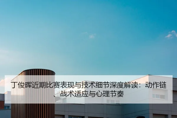 丁俊晖近期比赛表现与技术细节深度解读：动作链、战术适应与心理节奏